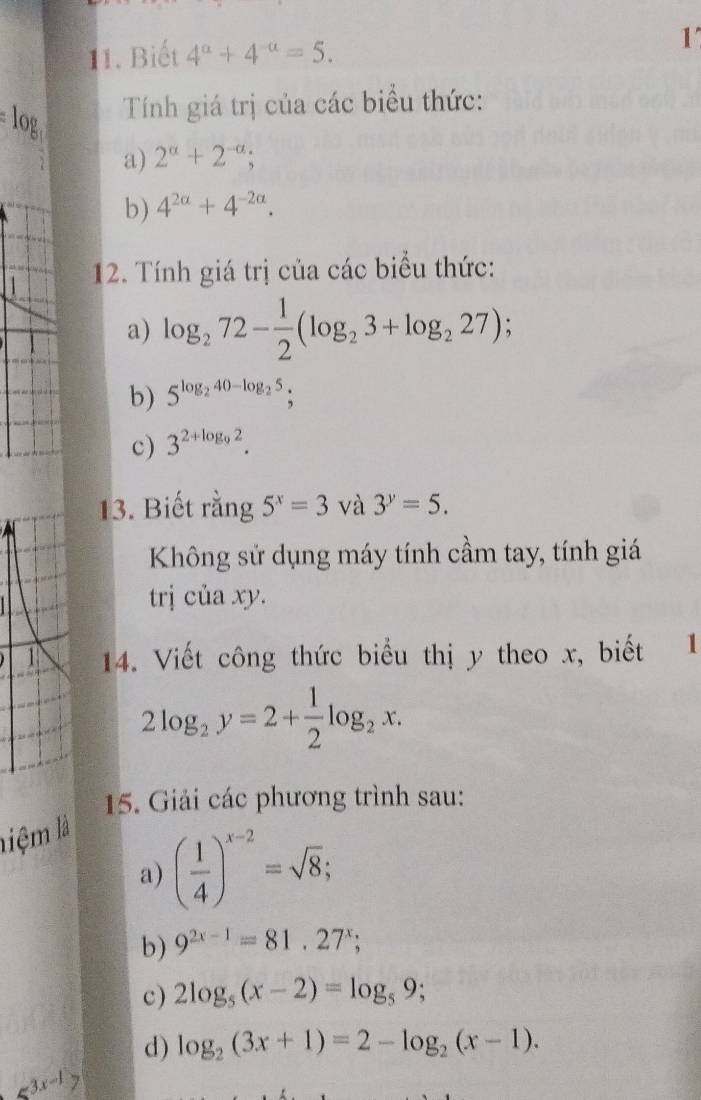 Biết 4^a+4^(-a)=5. 1 
Tính giá trị của các biểu thức: 
a) 2^(alpha)+2^(-alpha); 
b) 4^(2a)+4^(-2a). 
12. Tính giá trị của các biểu thức: 
a) log _272- 1/2 (log _23+log _227)
b) 5^(log _2)40-log _25; 
c) 3^(2+log _9)2. 
13. Biết rằng 5^x=3 và 3^y=5. 
Không sử dụng máy tính cầm tay, tính giá 
trị của xy. 
1 14. Viết công thức biểu thị y theo x, biết 1
2log _2y=2+ 1/2 log _2x. 
15. Giải các phương trình sau: 
liệ m là 
a) ( 1/4 )^x-2=sqrt(8); 
b) 9^(2x-1)=81.27^x; 
c) 2log _5(x-2)=log _59; 
d) log _2(3x+1)=2-log _2(x-1).
≤slant 3x-1