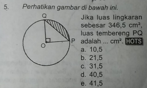 Perhatikan gambar di bawah ini.
Jika luas lingkaran
sebesar 346,5cm^2, 
luas tembereng PQ
adalah cm^2.HOTS
a. 10,5
b. 21,5
c. 31,5
d. 40, 5
e. 41,5