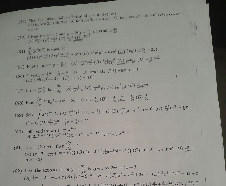 (52) Find the differential coefficient of y=sin 2x(3x^2) 6x(xcos 2x+sin 2x)(D)xcos 2x+
(A) 6x(cos 2x+sin 2x) (B) 6x^2(cos 2x+sin 2x) (C)
sin 2x
(53) Given x=5t-1 and y=2t(t-1) , determine  dy/dx 
(A)  (2t-1)/5 (B) (4t+2)/5  (C)  (4t-1)/5  (D)  (4t-2)/5 
(54)  d/dx (y^53x^2) is equal to
(A) 6xy^5 (B) 3xy^4(2y dx/dy +5x) (C) 15x^2y^4+6xy^5 D 3xy^4(5x dy/dx +2y)
(55) Find y', given y= (x-1)/x+1  (A) frac 1-2x-x^2(x^2+1)^2 (B) frac 1+2x-x^2(x^2+1)^2 (C) frac 2(x+1)^2 (D)  (1+2x-x^2)/x^2+1 
, evaluate y''(t) when t=1
(56) Given y= 2/5 t^2- 1/t^3 + 3/t -t^(frac 1)2-10 (C) 1(D)-4.65
(A) 4.95 (B) - 4.95
(57) If t= (3r+2)/2r+3  , find  dt/dr  (A)  5/(2r+3)  (B)  5/(2r+3^2)  (C) frac 5(2r+3)^3 (D) frac 5(2r+3)^2
(58) Find  dy/dx  , if 9y^2+4x^2-36=0 (A)  4x/9y (B)- 4/9y  - 4x/9y  (D)  4/9y 
(59) Solve ∈t x^2e^(3x)dx (A)  e^(3x)/3 (x^2+ 2/3 x- 2/7 )+C (B)  e^(3x)/3 (x^2+ 2/3 x)+C (C)  e^(3x)/3 (x^2- 2/3 x+
 2/9 )+C(D) e^(3x)/9 (x^2- 2/5 x+ 2/3 )+C
(60) Differentiate w.r.t. x: a^(3x-1) (D) a^(3x-1)
(A) 3a^(3x-1) (B) 3a^(3x-1)log _ea (C) a^(3x-1)log _ea
(61) If y=(2+x)^x , then  dy/dx = (x+2)^x  x/x+2 +ln (x+2) (C)(x+2)^x(1+ln x) (D)  x/x+2 +
(A) (x+2)  x/x+2 +ln (x+2) (B)
ln (x+2)
(62) Find the expression for y, if  dy/dx  is given by 2x^2-4x+3
(A)  2/3 x^2-2x^3-1+c (B)  1/3 x^2-2x^2+3x+c (C) x^3-2x^2+3x+c (D)  2/3 x^3-2x^2+3x+c
3(1+ln 2x) (R) frac 3(1+ln 2x)(C )frac 3+frac 3ln 2x(D)3+ 3ln 2x/2 