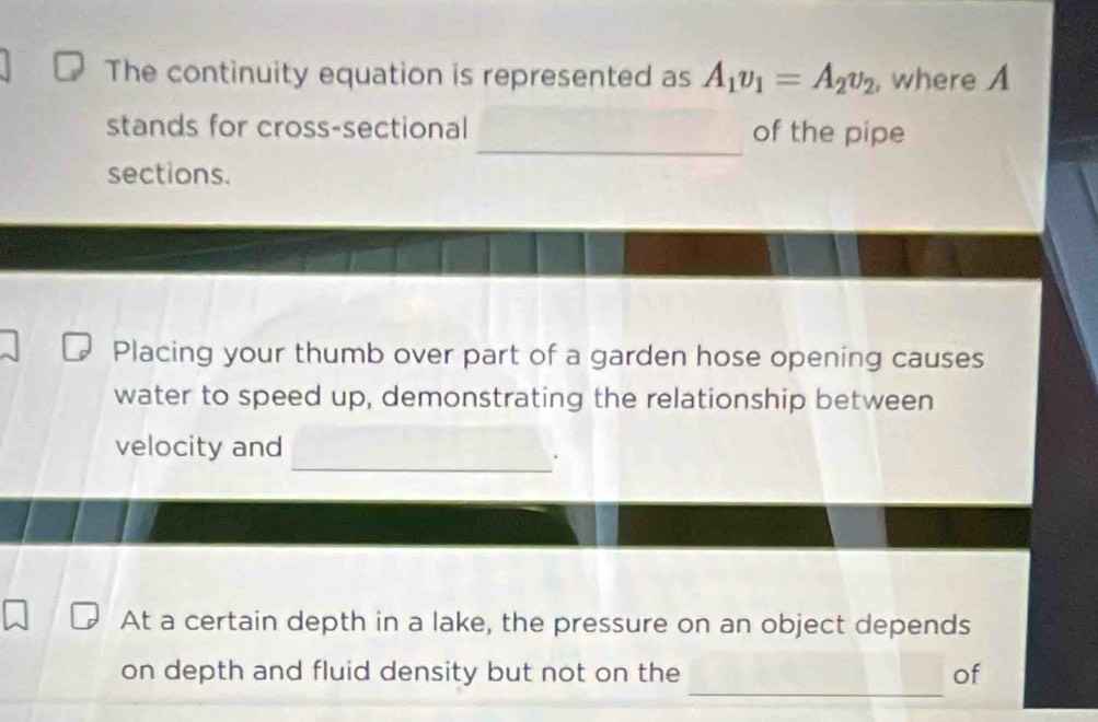 The continuity equation is represented as A_1v_1=A_2v_2 , where A 
_ 
stands for cross-sectional of the pipe 
sections. 
Placing your thumb over part of a garden hose opening causes 
water to speed up, demonstrating the relationship between 
_ 
_ 
velocity and 
At a certain depth in a lake, the pressure on an object depends 
_ 
on depth and fluid density but not on the of