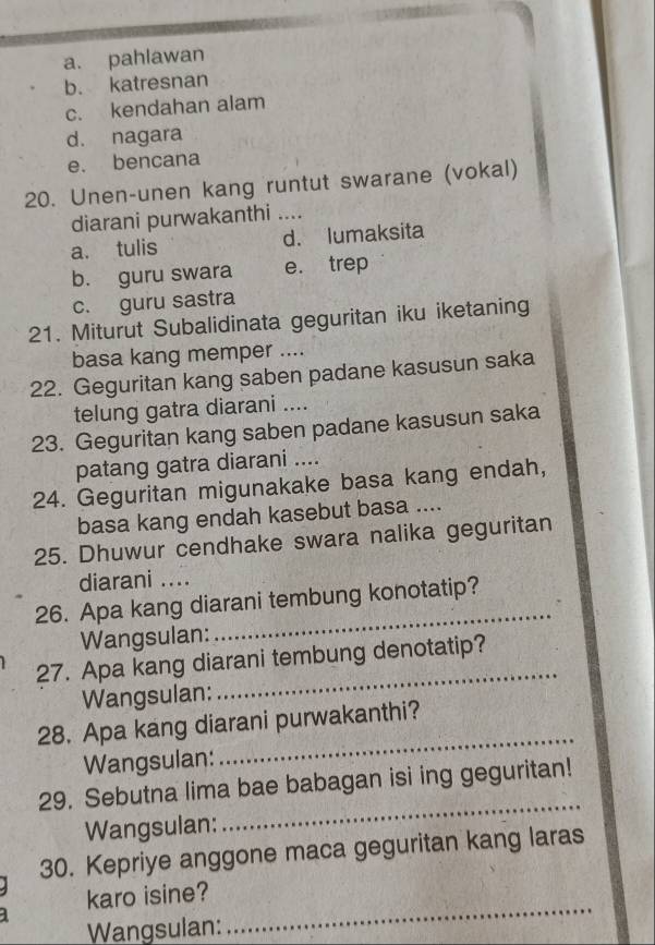 a. pahlawan
b. katresnan
c. kendahan alam
d. nagara
e. bencana
20. Unen-unen kang runtut swarane (vokal)
diarani purwakanthi_
a. tulis d. lumaksita
b. guru swara e. trep
c. guru sastra
21. Miturut Subalidinata geguritan iku iketaning
basa kang memper ....
22. Geguritan kang saben padane kasusun saka
telung gatra diarani ....
23. Geguritan kang saben padane kasusun saka
patang gatra diarani ....
24. Geguritan migunakake basa kang endah,
basa kang endah kasebut basa ....
25. Dhuwur cendhake swara nalika geguritan
diarani ....
_
26. Apa kang diarani tembung konotatip?
Wangsulan:
_
27. Apa kang diarani tembung denotatip?
Wangsulan:
28. Apa kang diarani purwakanthi?
Wangsulan:
_
_
29. Sebutna lima bae babagan isi ing geguritan!
Wangsulan:
30. Kepriye anggone maca geguritan kang laras
_
karo isine?
Wangsulan: