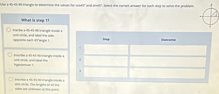 Use a 45 - 45 - 90 triangle to determine the values for cos 45° and sin 45°. Select the correct answer for each step to solve the problem.
What is step 1?
insribe a 45 - 45 - 90 triangle inside a
unit circle, and label the side
opposite each 45° 'angle 1. Step Outcome
1
Inscribe a 45 - 45 - 90 triangle inside a 2
unit circle, and label the
hypotenuse 1.
3
Inscribe a 45 - 45 - 90 triangle inside a
unit circle. The lengths of all the
sides are unknown at this point.