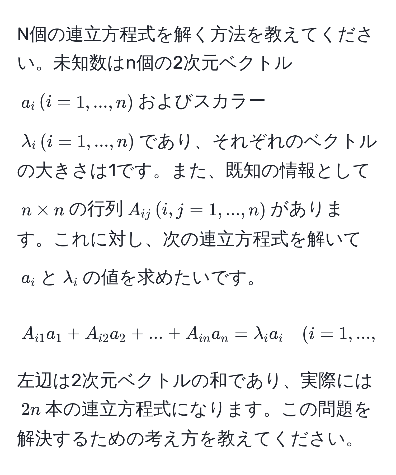 N個の連立方程式を解く方法を教えてください。未知数はn個の2次元ベクトル$a_i , (i=1,...,n)$およびスカラー$lambda_i , (i=1,...,n)$であり、それぞれのベクトルの大きさは1です。また、既知の情報として$n * n$の行列$A_ij , (i,j=1,...,n)$があります。これに対し、次の連立方程式を解いて$a_i$と$lambda_i$の値を求めたいです。  
$$
A_i1 a_1 + A_i2 a_2 + ... + A_in a_n = lambda_i a_i quad (i = 1,...,n)
$$
左辺は2次元ベクトルの和であり、実際には$2n$本の連立方程式になります。この問題を解決するための考え方を教えてください。