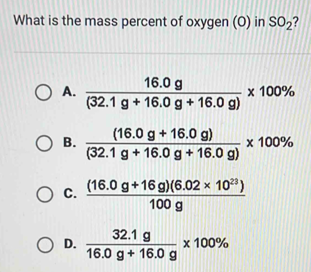 What is the mass percent of oxygen (O) in SO_2 2
A.  (16.0g)/(32.1g+16.0g+16.0g) * 100%
B.  ((16.0g+16.0g))/(32.1g+16.0g+16.0g) * 100%
C.  ((16.0g+16g)(6.02* 10^(23)))/100g 
D.  (32.1g)/16.0g+16.0g * 100%