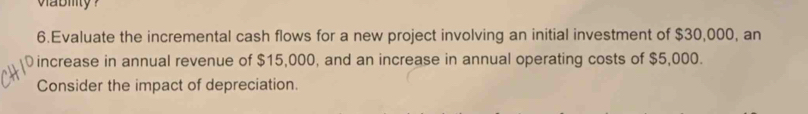 wabity ? 
6.Evaluate the incremental cash flows for a new project involving an initial investment of $30,000, an 
increase in annual revenue of $15,000, and an increase in annual operating costs of $5,000. 
Consider the impact of depreciation.