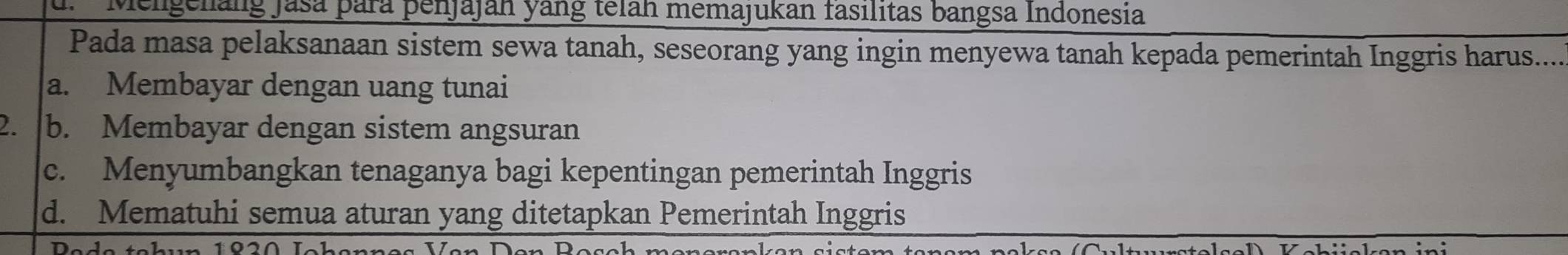 d. Mengelang Jasa para penjajah yang telah memajukan fasilitas bangsa Indonesia
Pada masa pelaksanaan sistem sewa tanah, seseorang yang ingin menyewa tanah kepada pemerintah Inggris harus.....
a. Membayar dengan uang tunai
2. b. Membayar dengan sistem angsuran
c. Menyumbangkan tenaganya bagi kepentingan pemerintah Inggris
d. Mematuhi semua aturan yang ditetapkan Pemerintah Inggris
10