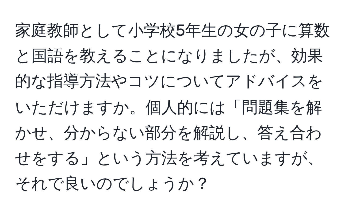 家庭教師として小学校5年生の女の子に算数と国語を教えることになりましたが、効果的な指導方法やコツについてアドバイスをいただけますか。個人的には「問題集を解かせ、分からない部分を解説し、答え合わせをする」という方法を考えていますが、それで良いのでしょうか？