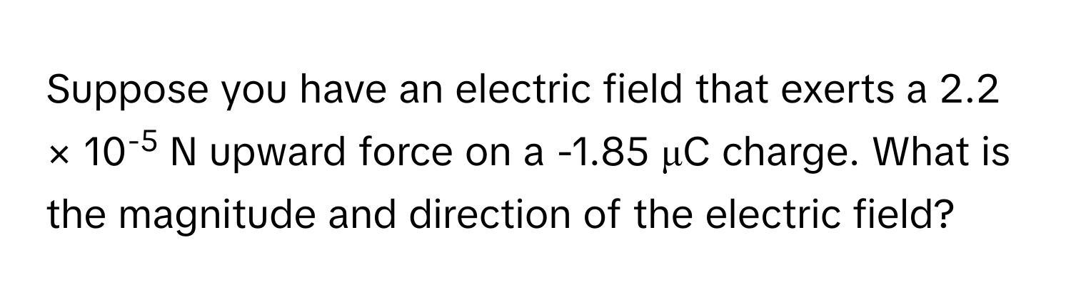 Suppose you have an electric field that exerts a 2.2 × 10-5 N upward force on a -1.85 μC charge. What is the magnitude and direction of the electric field?