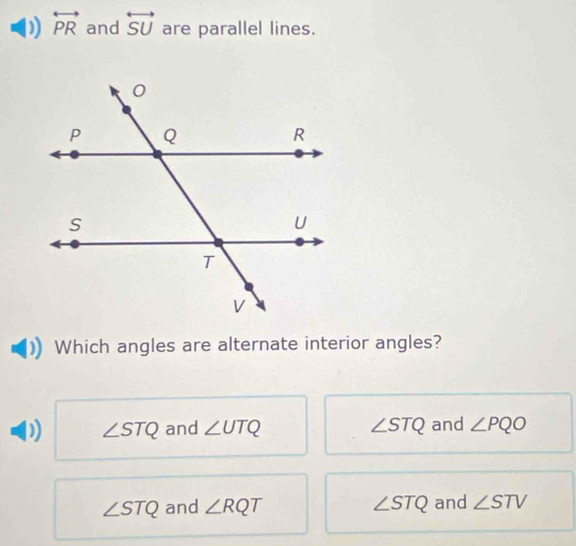 overleftrightarrow PR and overleftrightarrow SU are parallel lines.
Which angles are alternate interior angles?
) ∠ STQ and ∠ UTQ ∠ STQ and ∠ PQO
∠ STQ and ∠ RQT ∠ STQ and ∠ STV