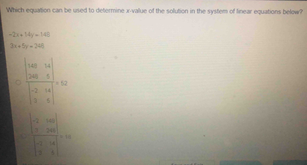 Which equation can be used to determine x -value of the solution in the system of linear equations below?
-2x+14y=148
3x+5y=246
frac beginvmatrix 48&14x 20&5endvmatrix beginvmatrix -2&14 3&5endvmatrix =52
frac beginvmatrix -2&160 7&200 -2&16 2&5endvmatrix beginvmatrix -2&16 2&5endvmatrix =10