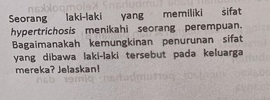 Seorang laki-laki yang memiliki sifat 
hypertrichosis menikahi seorang perempuan. 
Bagaimanakah kemungkinan penurunan sifat 
yang dibawa laki-laki tersebut pada keluarga 
mereka? Jelaskan!