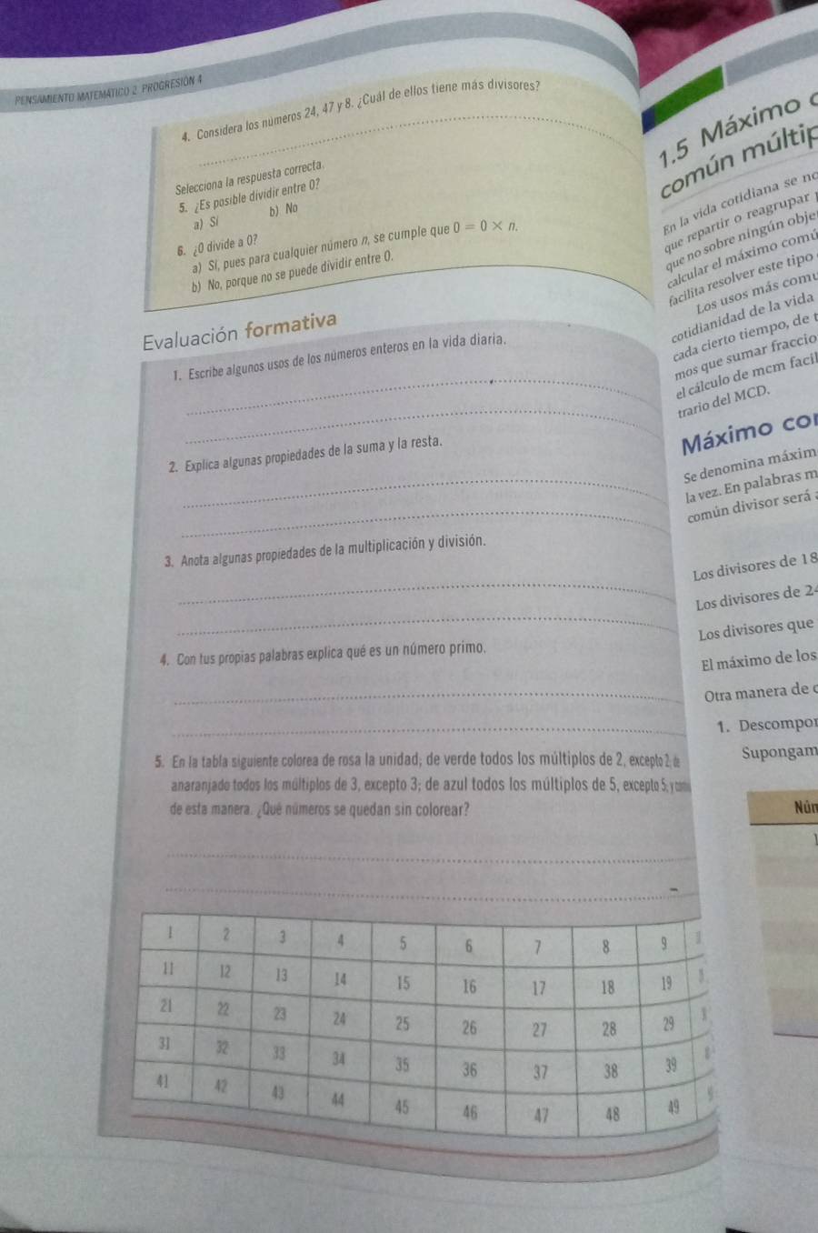 PENSAMIENTO MATEMATICO 2 PROGRESIÓN 4
4. Considera los números 24, 47 y 8. ¿Cuál de ellos tiene más divisores:
_
1.5 Máximo 
común múltip
Selecciona la respuesta correcta.
5. ¿Es posible dividir entre 0?
En la vida cotidiana se nº
a) Si b) No
6. ¿ 0 divide a 0?
que repartir o reagrupar
a) Si, pues para cualquier número n, se cumple que 0=0* n.
b) No, porque no se puede dividir entre O.
que no sobre ningún obje
calcular el máximo comú
facilita resolver este tipo
Los usos más comu
cotidianidad de la vida
Evaluación formativa
cada cierto tiempo, de í
mos que sumar fraccio
1. Escribe algunos usos de los números enteros en la vida diaria.
_el cálculo de mcm facil
_
trario del MCD.
2. Explica algunas propiedades de la suma y la resta.
Máximo col
Se denomina máxim
_la vez. En palabras m
_común divisor será :
3. Anota algunas propiedades de la multiplicación y división.
_
Los divisores de 18
_
Los divisores de 2
Los divisores que
4. Con tus propias palabras explica qué es un número primo.
El máximo de los
_Otra manera de c
_1. Descompor
5. En la tabla siguiente colorea de rosa la unidad; de verde todos los múltiplos de 2, excepto 2 d Supongam
anaranjado todos los múltiplos de 3, excepto 3; de azul todos los múltiplos de 5, excepto 5, com
de esta manera. ¿Qué números se quedan sin colorear? Nún
_
_