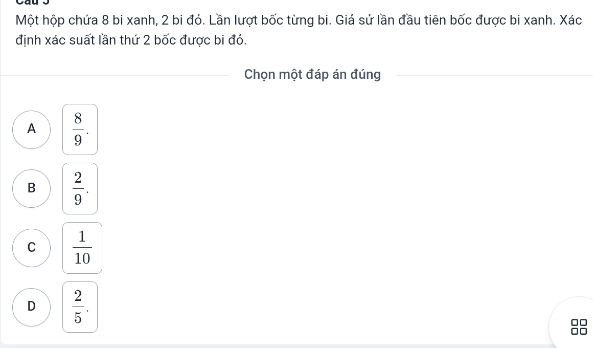 Một hộp chứa 8 bi xanh, 2 bi đỏ. Lần lượt bốc từng bi. Giả sử lần đầu tiên bốc được bi xanh. Xác
định xác suất lần thứ 2 bốc được bi đỏ.
Chọn một đáp án đúng
A  8/9 .
B  2/9 .
C  1/10 
D  2/5 .