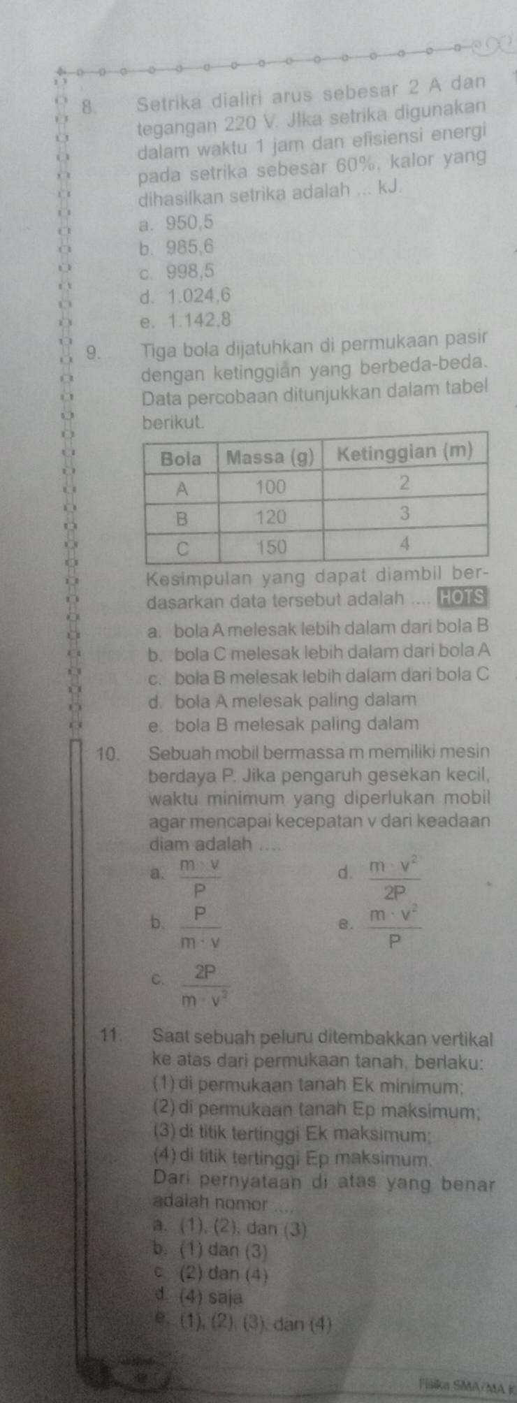 Setrika dialiri arus sebesar 2 A dan
tegangan 220 V. Jlka setrika digunakan
dalam waktu 1 jam dan efisiensi energi
pada setrika sebesar 60%, kalor yang
dihasilkan setrika adalah ... kJ.
a. 950,5
b. 985,6
c. 998,5
d. 1.024,6
e. 1.142,8
9. Tiga bola dijatuhkan di permukaan pasir
dengan ketinggian yang berbeda-beda.
Data percobaan ditunjukkan dalam tabel
rikut
Kesimpulan yang dapat diambil
dasarkan data tersebut adalah .... HOTS
a. bola A melesak lebih dalam dari bola B
b. bola C melesak lebih dalam dari bola A
c. bola B melesak lebih dalam dari bola C
d. bola A melesak paling dalam
e. bola B melesak paling dalam
10. Sebuah mobil bermassa m memiliki mesin
berdaya P. Jika pengaruh gesekan kecil,
waktu minimum yang diperlukan mobil
agar mencapai kecepatan v dari keadaan
diam adalah .
a.  m· v/P   m· v^2/2P 
d.
b.  P/m· v   m· v^2/P 
B.
C.  2P/m· v^2 
11. Saat sebuah peluru ditembakkan vertikal
ke atas dari permukaan tanah, berlaku:
(1) di permukaan tanah Ek minimum;
(2)di permukaan tanah Ep maksimum;
(3) di titik tertinggi Ek maksimum;
(4) di titik tertinggi Ep maksimum.
Dari pernyataan di atas yang benar
adalah nomor
a. (1), (2), dan (3)
b. (1) dan (3)
c. (2) dan (4)
d (4) saja
e. (1),(2),(3) dan (4)
Fišika SMA/MA K