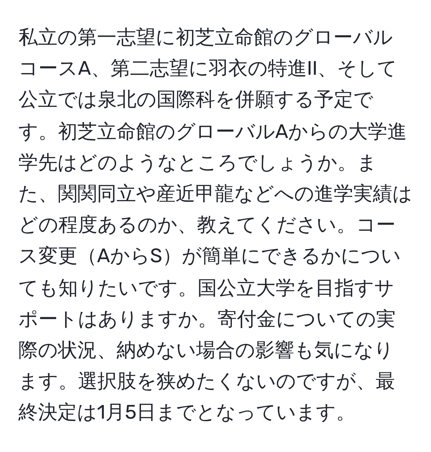 私立の第一志望に初芝立命館のグローバルコースA、第二志望に羽衣の特進II、そして公立では泉北の国際科を併願する予定です。初芝立命館のグローバルAからの大学進学先はどのようなところでしょうか。また、関関同立や産近甲龍などへの進学実績はどの程度あるのか、教えてください。コース変更AからSが簡単にできるかについても知りたいです。国公立大学を目指すサポートはありますか。寄付金についての実際の状況、納めない場合の影響も気になります。選択肢を狭めたくないのですが、最終決定は1月5日までとなっています。