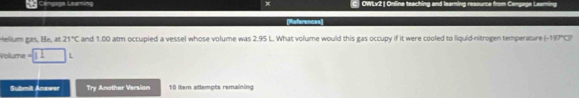 Céngage Leaming x C OWLv2 | Online teaching and learning resource fn 
[References 
Helium gas, He, at 21°C and 1.00 atm occupied a vessel whose volume was 2.95 L. What volume would this gas occupy if it were cooled to liquid-nitrogen temperature -197°C
=olume L 
Submit Answer Try Another Version 10 item attempts remaining