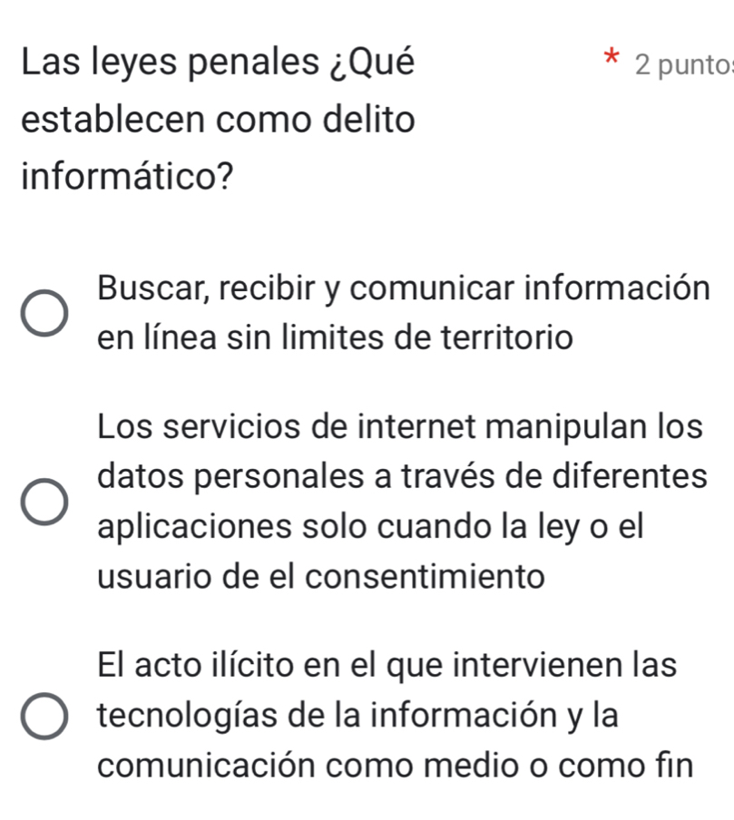 Las leyes penales ¿Qué 2 punto
establecen como delito
in formático?
Buscar, recibir y comunicar información
en línea sin limites de territorio
Los servicios de internet manipulan los
datos personales a través de diferentes
aplicaciones solo cuando la ley o el
usuario de el consentimiento
El acto ilícito en el que intervienen las
tecnologías de la información y la
comunicación como medio o como fin