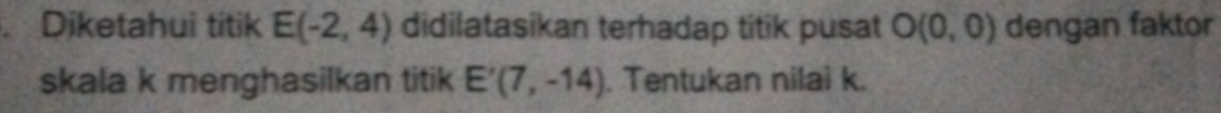 Diketahui titik E(-2,4) didilatasikan terhadap titik pusat O(0,0) dengan faktor 
skala k menghasilkan titik E'(7,-14). Tentukan nilai k.