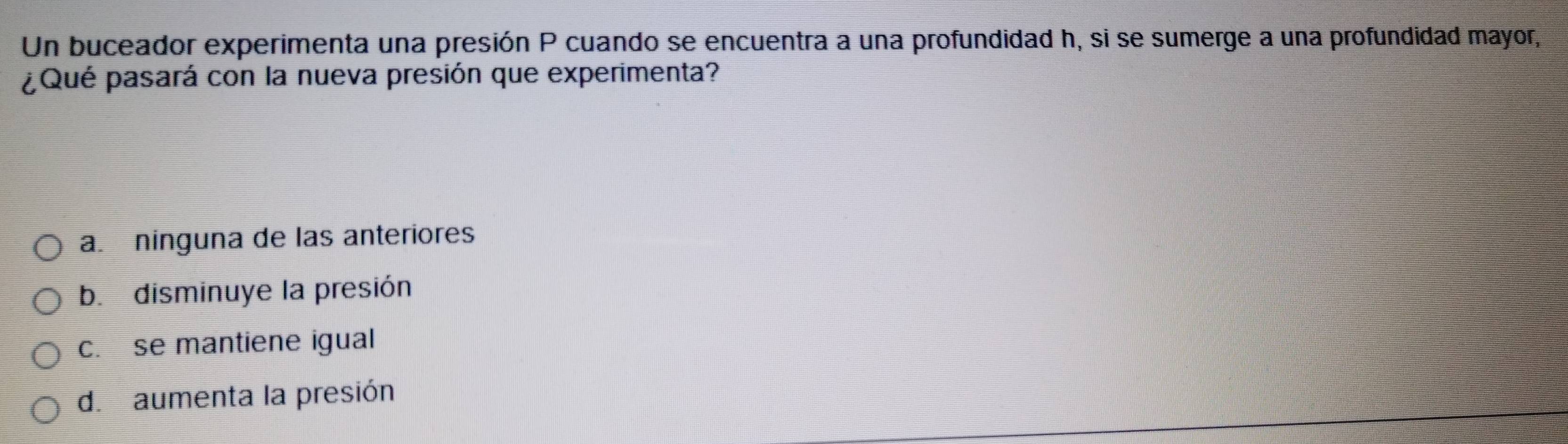 Un buceador experimenta una presión P cuando se encuentra a una profundidad h, si se sumerge a una profundidad mayor,
¿Qué pasará con la nueva presión que experimenta?
a. ninguna de las anteriores
b. disminuye la presión
c. se mantiene igual
d. aumenta la presión