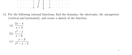 For the following rational functions, find the domains, the intercepts, the asymptotes
(vertical and horizontal), and create a sketch of the function.
(a)  (2x-4)/x+3 
(b)  (x^2-1)/x-6 
(c)  (x-3)/x^2-x-2 