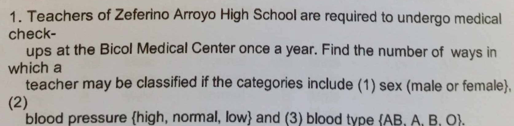 Teachers of Zeferino Arroyo High School are required to undergo medical 
check- 
ups at the Bicol Medical Center once a year. Find the number of ways in 
which a 
teacher may be classified if the categories include (1) sex (male or female, 
(2) 
blood pressure high, normal, low and (3) blood type AB. A. B. O.