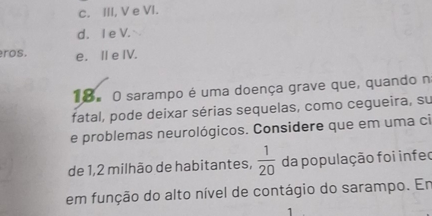 c. III, V e VI.
d. I e V.
ros. e. Ⅱ e IV.
18.O sarampo é uma doença grave que, quando n
fatal, pode deixar sérias sequelas, como cegueira, su
e problemas neurológicos. Considere que em uma ci
de 1,2 milhão de habitantes,  1/20  da população foi infec
em função do alto nível de contágio do sarampo. Em
1