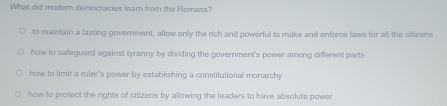 What did modern democracies leam from the Romans?
to maintain a lasting government, allow only the rich and powerful to make and enforce laws for all the citizens
how to safeguard against tyranny by dividing the government's power among different parts
how to limit a ruler's power by establishing a constitutional monarchy
how to protect the rights of citizens by allowing the leaders to have absolute power