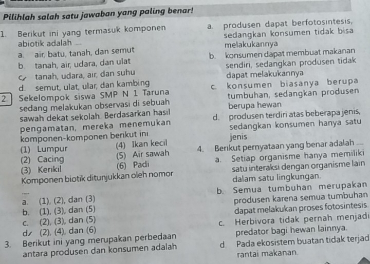 Pilihlah salah satu jawaban yang paling benar!
1. Berikut ini yang termasuk komponen a. produsen dapat berfotosintesis,
abiotik adalah sedangkan konsumen tidak bisa
a. air, batu, tanah, dan semut melakukannya
b. tanah, air, udara, dan ulat b. konsumen dapat membuat makanan
tanah, udara, air, dan suhu sendiri, sedangkan produsen tidak
dapat melakukannya
d. semut, ulat, ular, dan kambing
2. Sekelompok siswa SMP N 1 Taruna c. konsumen biasanya berupa
sedang melakukan observasi di sebuah tumbuhan, sedangkan produsen
berupa hewan
sawah dekat sekolah Berdasarkan hasil
pengamatan, mereka menemukan d. produsen terdiri atas beberapa jenis,
komponen-komponen berikut ini jenis sedangkan konsumen hanya satu
(1) Lumpur (4) Ikan kecil
(2) Cacing (5) Air sawah 4. Berikut pernyataan yang benar adalah
(3) Kerikil (6) Padi a. Setiap organisme hanya memiliki
Komponen biotik ditunjukkan oleh nomor satu interaksi dengan organisme lain
dalam satu lingkungan.
_a. (1), (2), dan (3) b. Semua tumbuhan merupakan
b. (1), (3), dan (5) produsen karena semua tumbuhan
c. (2), (3), dan (5) dapat melakukan proses fotosintesis.
d (2), (4), dan (6) c. Herbivora tidak pernah menjadi
3. Berikut ini yang merupakan perbedaan predator bagi hewan lainnya.
antara produsen dan konsumen adalah d Pada ekosistem buatan tidak terjad
rantai makanan.