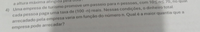 a altura máxima atínpda pelrto 
4) Uma empresa de turismo promove um passeio para n pessoas, com 10≤ n≤ 70 , no qua 
cada pessoa paga uma taxa de (100 -n) reais. Nessas condições, o dinheiro total 
empresa pode arrecadar? arrecadado pela empresa varia em função do núrnero n. Qual é a maior quantia que a