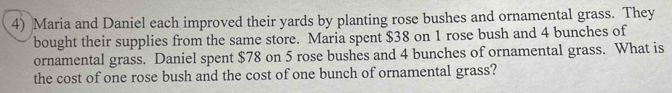 Maria and Daniel each improved their yards by planting rose bushes and ornamental grass. They 
bought their supplies from the same store. Maria spent $38 on 1 rose bush and 4 bunches of 
ornamental grass. Daniel spent $78 on 5 rose bushes and 4 bunches of ornamental grass. What is 
the cost of one rose bush and the cost of one bunch of ornamental grass?