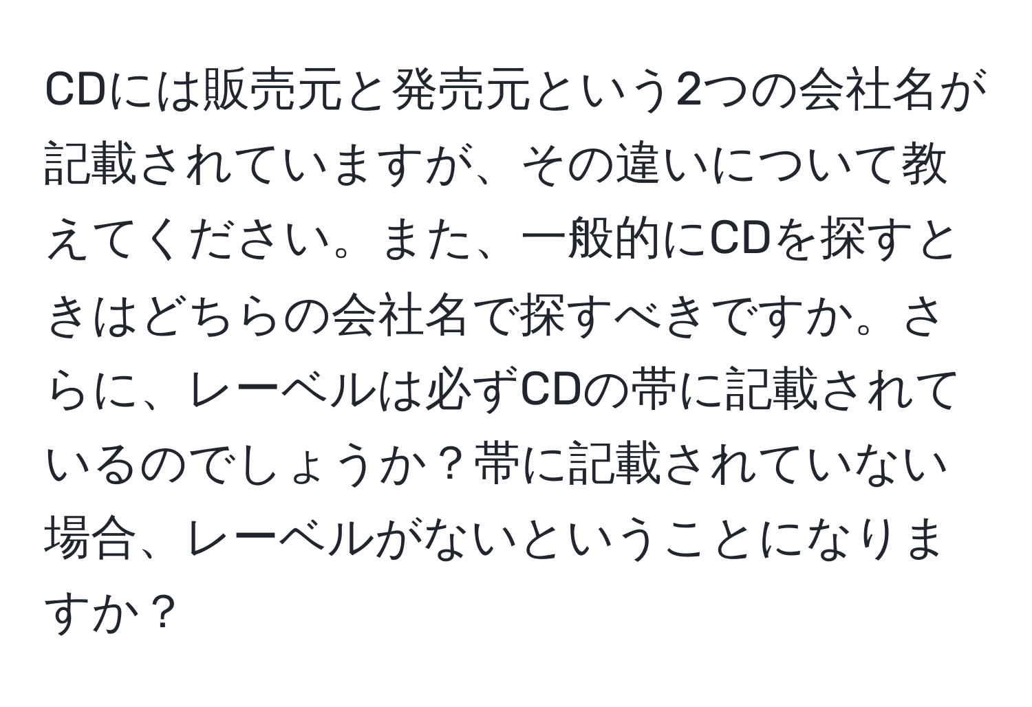 CDには販売元と発売元という2つの会社名が記載されていますが、その違いについて教えてください。また、一般的にCDを探すときはどちらの会社名で探すべきですか。さらに、レーベルは必ずCDの帯に記載されているのでしょうか？帯に記載されていない場合、レーベルがないということになりますか？