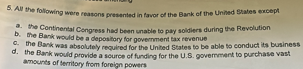 All the following were reasons presented in favor of the Bank of the United States except
a. the Continental Congress had been unable to pay soldiers during the Revolution
b. the Bank would be a depository for government tax revenue
c. the Bank was absolutely required for the United States to be able to conduct its business
d. the Bank would provide a source of funding for the U.S. government to purchase vast
amounts of territory from foreign powers