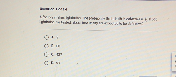 A factory makes lightbulbs. The probability that a bulb is defective is  1/8 . If 500
lightbulbs are tested, about how many are expected to be defective?
A. 8
B. 50
C. 437
D. 63