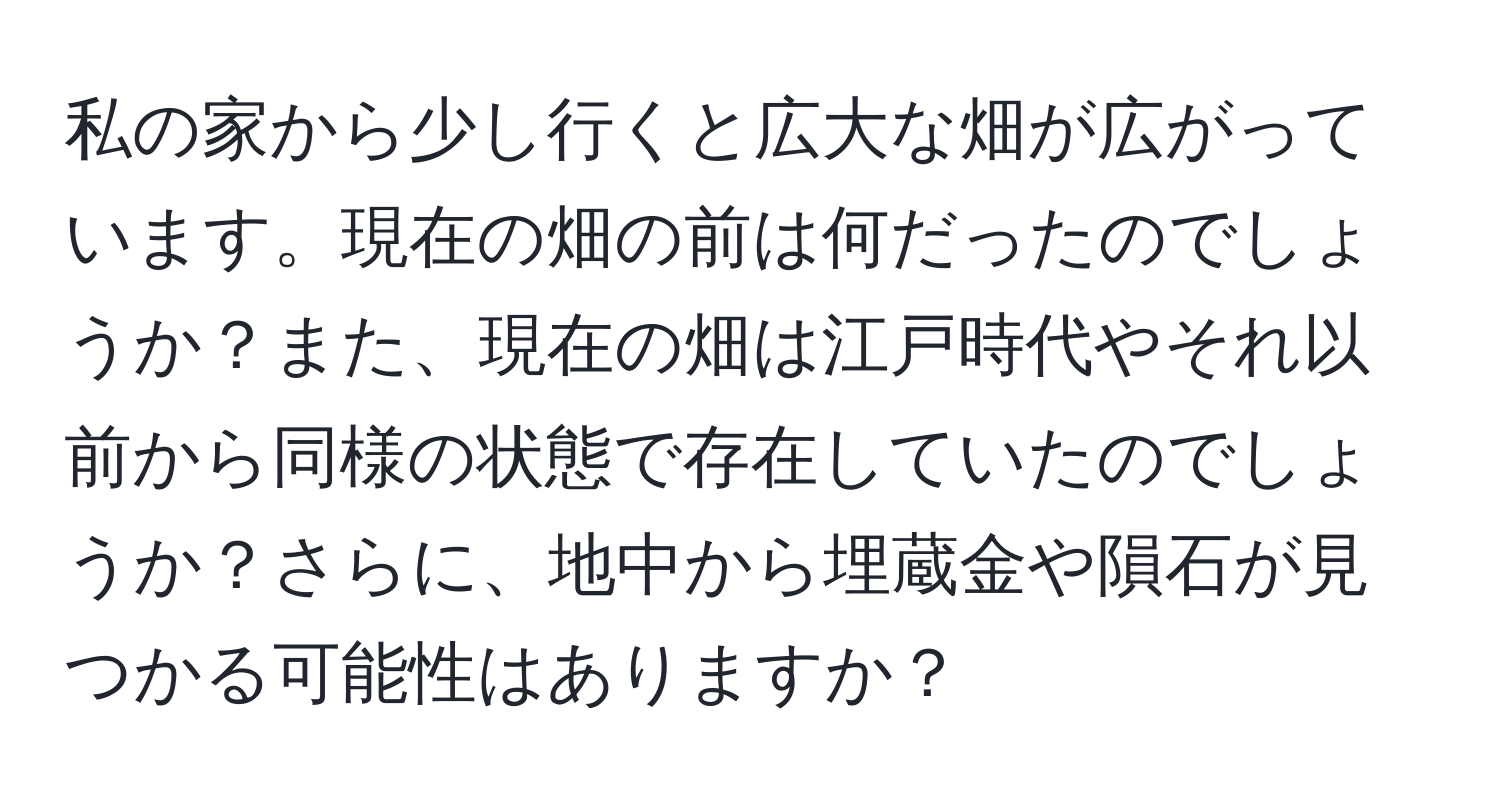 私の家から少し行くと広大な畑が広がっています。現在の畑の前は何だったのでしょうか？また、現在の畑は江戸時代やそれ以前から同様の状態で存在していたのでしょうか？さらに、地中から埋蔵金や隕石が見つかる可能性はありますか？