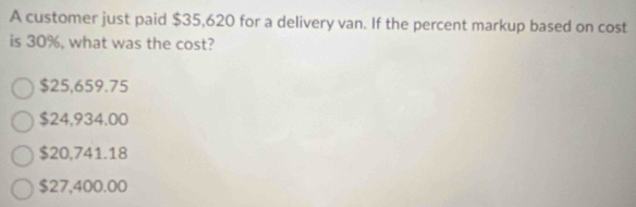 A customer just paid $35,620 for a delivery van. If the percent markup based on cost
is 30%, what was the cost?
$25,659.75
$24,934.00
$20,741.18
$27,400.00