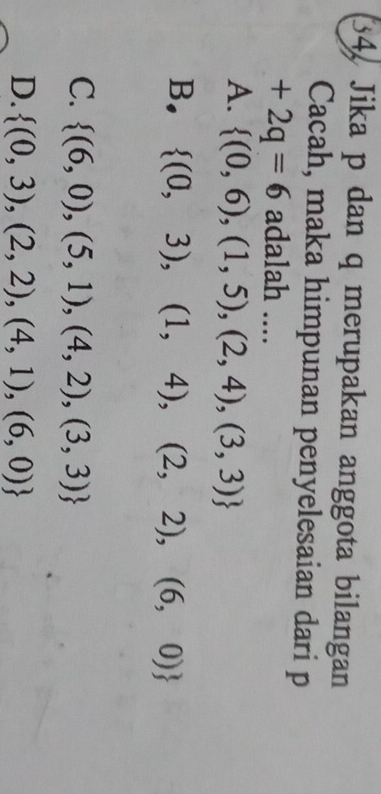 34, Jika p dan q merupakan anggota bilangan
Cacah, maka himpunan penyelesaian dari p
+2q=6 adalah ....
A.  (0,6),(1,5),(2,4),(3,3)
B.  (0,3),(1,4),(2,2),(6,0)
C.  (6,0),(5,1),(4,2),(3,3)
D.  (0,3),(2,2),(4,1),(6,0)