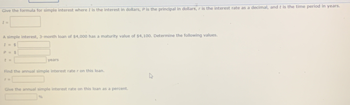 Give the formula for simple interest where I is the interest in dollars, P is the principal in dollars, r is the interest rate as a decimal, and t is the time period in years.
I=□
A simple interest, 3-month loan of $4,000 has a maturity value of $4,100. Determine the following values.
I=$□
P=$□
t=□ we3=

Find the annual simple interest rate r on this loan.
r=□
Give the annual simple interest rate on this loan as a percent. 
□ %