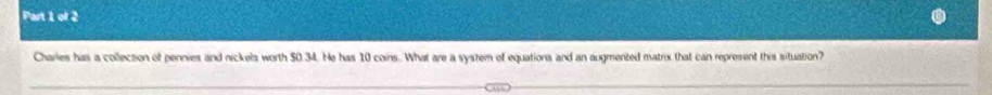 Charles has a collection of pennies and nickels worth $0.34. He has 10 coins. What are a system of equations and an augmented matrix that can represent this situation?