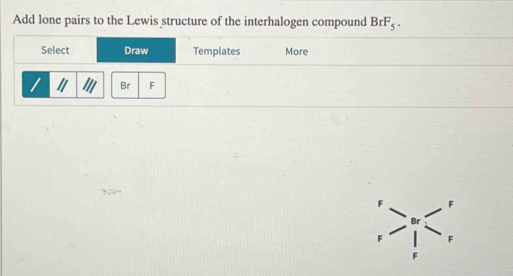 Add lone pairs to the Lewis structure of the interhalogen compound BrF_5. 
Select Draw Templates More
I Br F
F
F
Br
F
F
F