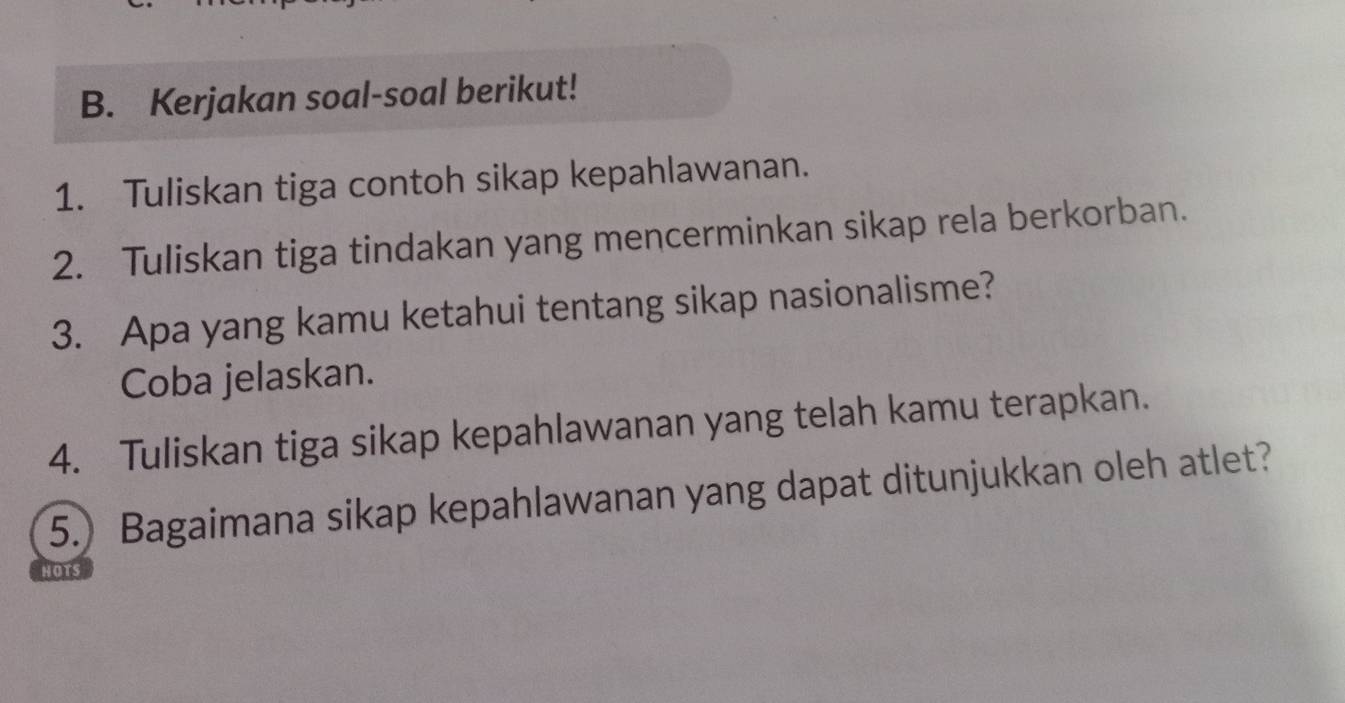 Kerjakan soal-soal berikut! 
1. Tuliskan tiga contoh sikap kepahlawanan. 
2. Tuliskan tiga tindakan yang mencerminkan sikap rela berkorban. 
3. Apa yang kamu ketahui tentang sikap nasionalisme? 
Coba jelaskan. 
4. Tuliskan tiga sikap kepahlawanan yang telah kamu terapkan. 
5.) Bagaimana sikap kepahlawanan yang dapat ditunjukkan oleh atlet? 
HOTS