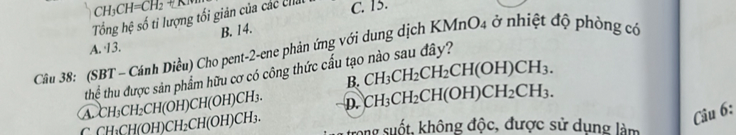 CH_3CH=CH_2
Tổng hệ số tỉ lượng tối giản của các chải C. 15.
B. 14.
A. 13.
Câu 38: (SBT - Cánh Diều) Cho pent-2-ene phản ứng với dung dịch KN AnO_4 ở nhiệt độ phòng có
thể thu được sản phẩm hữu cơ có công thức cấu tạo nào sau đây?
B. CH_3CH_2CH_2CH(OH)CH_3.
a CH_3CH_2CH(OH)CH(OH)CH_3.
D. CH_3CH_2CH(OH)CH_2CH_3.
C CH_3CH(OH) CH_2CH(OH)CH_3. 
Câu 6:
rong suốt, không độc, được sử dụng làm