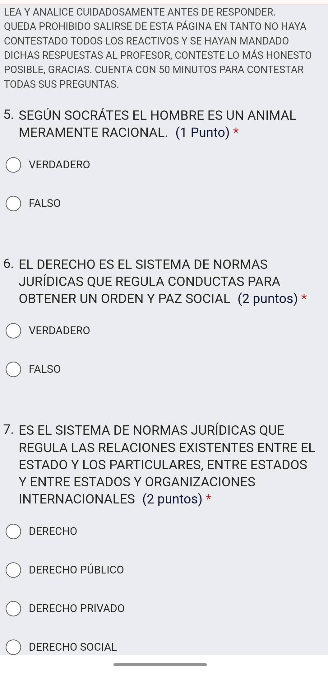 LEA Y ANALICE CUIDADOSAMENTE ANTES DE RESPONDER.
QUEDA PROHIBIDO SALIRSE DE ESTA PÁGINA EN TANTO NO HAYA
CONTESTADO TODOS LOS REACTIVOS Y SE HAYAN MANDADO
DICHAS RESPUESTAS AL PROFESOR, CONTESTE LO MÁS HONESTO
POSIBLE, GRACIAS. CUENTA CON 50 MINUTOS PARA CONTESTAR
TODAS SUS PREGUNTAS.
5. SEGÚN SOCRÁTES EL HOMBRE ES UN ANIMAL
MERAMENTE RACIONAL. (1 Punto) *
VERDADERO
FALSO
6. EL DERECHO ES EL SISTEMA DE NORMAS
JURÍDICAS QUE REGULA CONDUCTAS PARA
OBTENER UN ORDEN Y PAZ SOCIAL (2 puntos) *
VERDADERO
FALSO
7. ES EL SISTEMA DE NORMAS JURÍDICAS QUE
REGULA LAS RELACIONES EXISTENTES ENTRE EL
ESTADO Y LOS PARTICULARES, ENTRE ESTADOS
Y ENTRE ESTADOS Y ORGANIZACIONES
INTERNACIONALES (2 puntos) *
DERECHO
DERECHO PÚBLICO
DERECHO PRIVADO
DERECHO SOCIAL
_