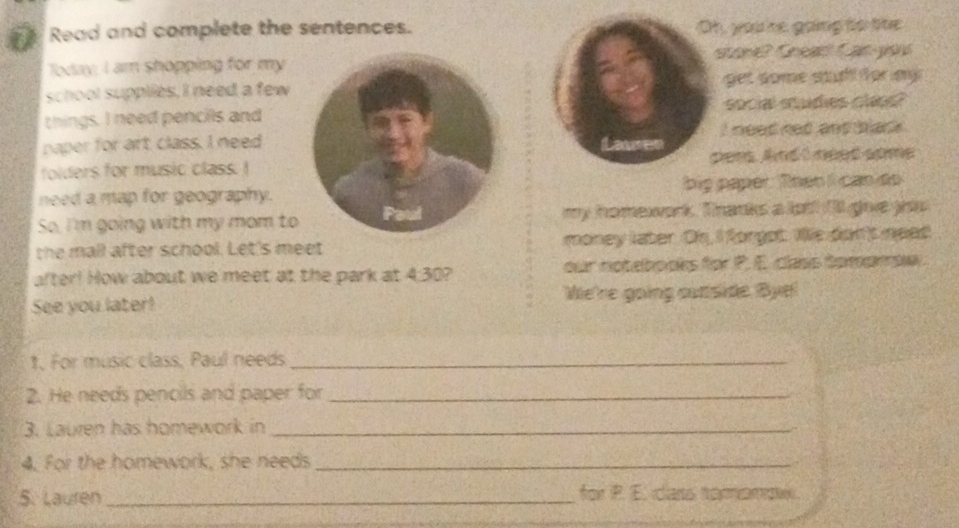 Read and complete the sentences. Oh, you e going to the 
at an go 
Today; I am shopping for my 
school supplies, I need a fewget some stuh fürmy 
things. I need pencils andsocial studies claps? 
paper for art class. I needLauren i need ned and tas . 
folders for music class. Ipees. And t need some 
need a map for geography.big paper. Then I can do 
So, I'm going with my mom tomy homework. Thanks a lot! f'll give yiu 
the mall after school. Let's meet money later. Os, I forgot. Ws don't need 
after! How about we meet at the park at 4:30? our notebooks for P. E. class tomampw 
See you later! We're going cutside Bye! 
1. For music class, Paul needs_ 
2. He needs pencils and paper for_ 
3. Lauren has homework in_ 
4. For the homework, she needs_ 
5. Lauren _for P. E. cars tomomow.