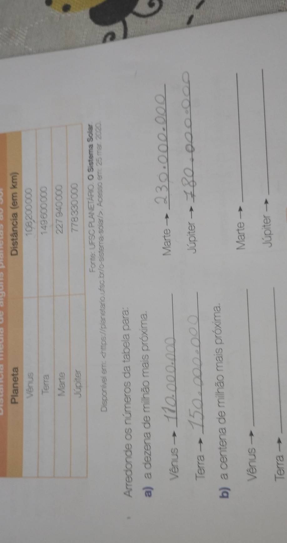 Disponível em:. Acesso em: 25 mar. 2020. 
Arredonde os números da tabela para: 
a) a dezena de milhão mais próxima. 
Marte_ 
Vênus_ 
_ 
_ 
Júpiter 
Terra 
_ 
b) a centena de milhão mais próxima. 
Marte 
Vênus 
_ 
_ 
Júpiter 
_ 
Terra