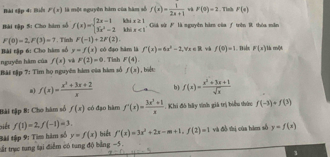 Bài tập 4: Biết F(x) là một nguyên hàm của hàm số f(x)= 1/2x+1  và F(0)=2. Tính F(e)
Bài tập 5: Cho hàm số f(x)=beginarrayl 2x-1khix≥ 1 3x^2-2khix<1endarray.. Giả sử F là nguyên hàm của ƒ trên R thòa mãn
F(0)=2, F(3)=7. Tính F(-1)+2F(2). 
Bài tập 6: Cho hàm số y=f(x) có đạo hàm là f'(x)=6x^2-2, forall x∈ R và f(0)=1. Biết F(x) là một 
nguyên hàm của f(x) và F(2)=0. Tính F(4). 
Bài tập 7: Tìm họ nguyên hàm của hàm số f(x) , biết: 
a) f(x)= (x^2+3x+2)/x 
b) f(x)= (x^2+3x+1)/sqrt(x) 
Bài tập 8: Cho hàm số f(x) có đạo hàm f'(x)= (3x^3+1)/x . Khi đó hãy tính giá trị biều thức f(-3)+f(3)
biết f(1)=2, f(-1)=3. 
Bài tập 9: Tim hàm số y=f(x) biết f'(x)=3x^2+2x-m+1, f(2)=1 và đồ thị của hàm số y=f(x)
tất trục tung tại điểm có tung độ bằng −5. 
3