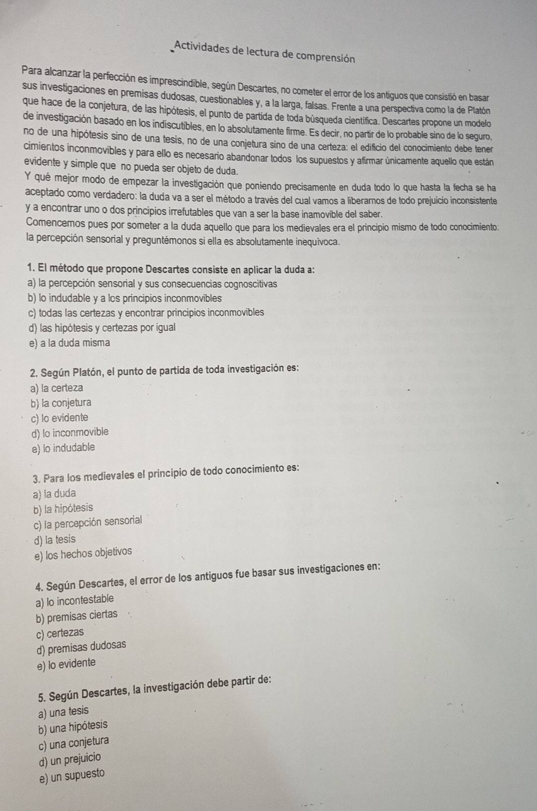 Actividades de lectura de comprensión
Para alcanzar la perfección es imprescindible, según Descartes, no cometer el error de los antiguos que consistió en basar
sus investigaciones en premisas dudosas, cuestionables y, a la larga, falsas. Frente a una perspectiva como la de Platón
que hace de la conjetura, de las hipótesis, el punto de partida de toda búsqueda científica. Descartes propone un modelo
de investigación basado en los indiscutibles, en lo absolutamente firme. Es decir, no partir de lo probable sino de lo seguro,
no de una hipótesis sino de una tesis, no de una conjetura sino de una certeza: el edificio del conocimiento debe tener
cimientos inconmovibles y para ello es necesario abandonar todos los supuestos y afirmar únicamente aquello que están
evidente y simple que no pueda ser objeto de duda.
Y qué mejor modo de empezar la investigación que poniendo precisamente en duda todo lo que hasta la fecha se ha
aceptado como verdadero: la duda va a ser el método a través del cual vamos a liberarnos de todo prejuicio inconsistente
y a encontrar uno o dos principios irrefutables que van a ser la base inamovible del saber.
Comencemos pues por someter a la duda aquello que para los medievales era el principio mismo de todo conocimiento:
la percepción sensorial y preguntémonos si ella es absolutamente inequívoca.
1. El método que propone Descartes consiste en aplicar la duda a:
a) la percepción sensorial y sus consecuencias cognoscitivas
b) lo indudable y a los principios inconmovibles
c) todas las certezas y encontrar principios inconmovibles
d) las hipótesis y certezas por igual
e) a la duda misma
2. Según Platón, el punto de partida de toda investigación es:
a) la certeza
b) la conjetura
c) lo evidente
d) lo inconmovible
e) lo indudable
3. Para los medievales el principio de todo conocimiento es:
a) la duda
b) la hipótesis
c) la percepción sensorial
d) la tesis
e) los hechos objetivos
4. Según Descartes, el error de los antiguos fue basar sus investigaciones en:
a) lo incontestable
b) premisas ciertas
c) certezas
d) premisas dudosas
e) lo evidente
5. Según Descartes, la investigación debe partir de:
a) una tesis
b) una hipótesis
c) una conjetura
d) un prejuicio
e) un supuesto