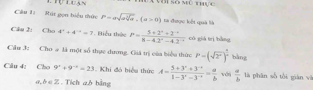 TTự luận 
luà với số mũ thực 
Câu 1: Rút gọn biểu thức P=asqrt(asqrt [3]a), (a>0) ta được kết quả là 
Câu 2: Cho 4^x+4^(-x)=7. Biểu thức P= (5+2^x+2^(-x))/8-4.2^x-4.2^(-x)  có giá trị bǎng 
Câu 3: Cho a là một số thực dương. Giá trị của biểu thức P=(sqrt(2^a))^ 4/a  bǎng 
Câu 4: Cho 9^x+9^(-x)=23. Khi đó biểu thức A= (5+3^x+3^(-x))/1-3^x-3^(-x) = a/b  với  a/b  là phân số tối giản và
a,b∈ Z. Tích a. b bằng