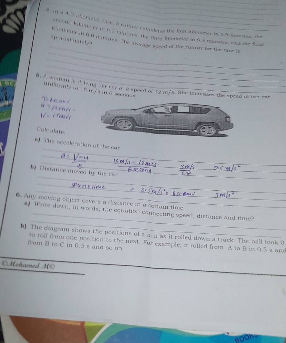 hn a 4.0 kllometer race, a runner completes the first kilometer in 5.9 minutes, the 
_ 
seoond kilometer in 6.2 minutes, the third kilometer in 6.3 minutes, and the final 
approsimately? 
_
kilometer in 6.0 minutes. The average speed of the runner for the race is 
_ 
_ 
B. A woman is driving her car at a speed of 12 m/s. She increases the speed of her car 
uniformly to 15 m/s in 6 seconds
Calculate: 
_ 
a) The acceleration of the car 
_ 
_ 
_ 
_ 
b) Distance moved by the car_ 
_ 
_ 
6. Any moving object covers a distance in a certain time 
_ 
_ 
a) Write down, in words, the cquation connecting speed, distance and time? 
) The diagram shows the positions of a ball as it rolled down a track. The ball took 0. 
to roll from one position to the next. For example, it rolled from A to B in 0.5 s and 
from B to C in 0.5 s and so on 
©Mohamed M© 
a