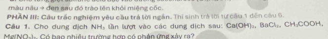 màu nâu → đen sau đó trào lên khỏi miệng cốc. 
PHÃN III: Câu trắc nghiệm yêu cầu trá lời ngắn. Thí sinh trá lời từ cầu 1 đến câu 6. 
Câu 1. Cho dung dịch NH_3 lần lượt vào các dung dịch sau: Ca(OH)_2, BaCl_2, CH_3COOH, 
Mg(NO-).. Có bao nhiêu trường hợp có phân ứng xảy ra?