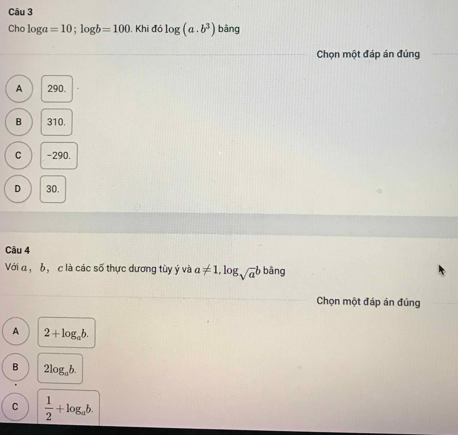 Cho log a=10; log b=100. Khi đó log (a.b^3) bằng
Chọn một đáp án đúng
A 290.
B 310.
C -290.
D 30.
Câu 4
Với a , b, c là các số thực dương tùy ý và a!= 1,log _sqrt(a)b bāng
Chọn một đáp án đúng
A 2+log _ab.
B 2log _ab.
C  1/2 +log _ab.